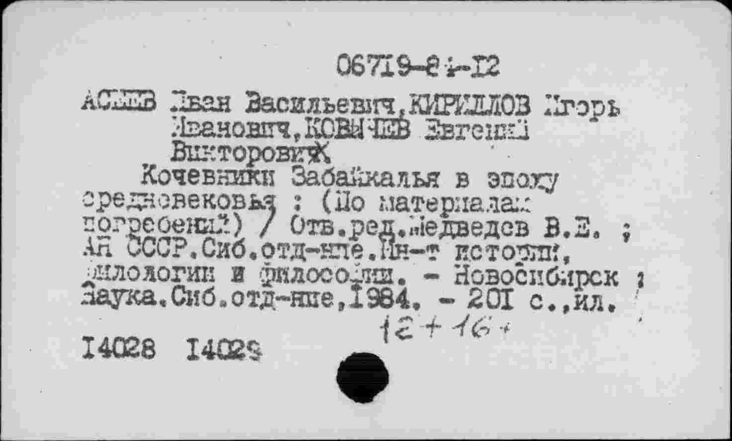 ﻿067І&-ЄІ-І2
ÀC23B Дван Васильевііч,КИИиіЛ03 Игорь /ћ^новпчДШЖЧНн Звгеїкіп Вш-гторошзК
Кочевники Забайкалья в эпоху ідновековья : (До материала:^ ‘реоени?.) / Отв.ред.Медведев В.З. ; . НЛО	ИС ТОПИК,
Новосибирск î • 201 с.,ил.
ope, ГОГ _______ „ ____ґ
АЛ ОССР.Сиб.отд-нле јјило логик и филосохчш. паука,Сиб.отд-нпе,IЭ84
14028 14029